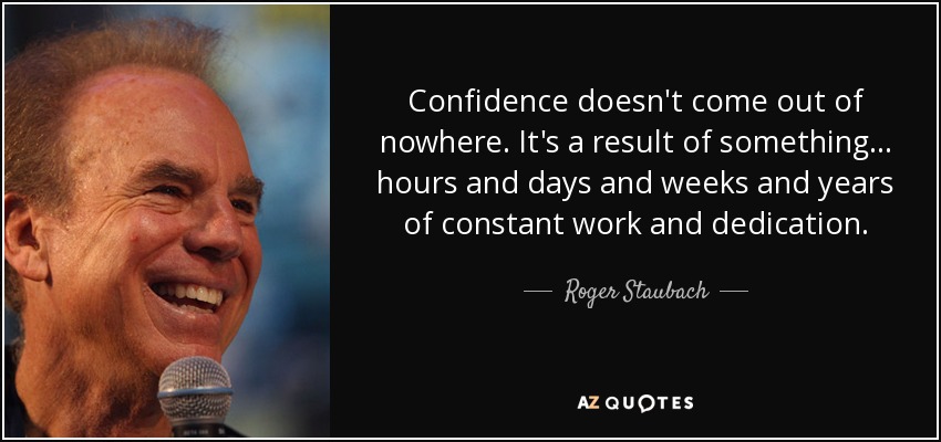 Confidence doesn't come out of nowhere. It's a result of something... hours and days and weeks and years of constant work and dedication. - Roger Staubach