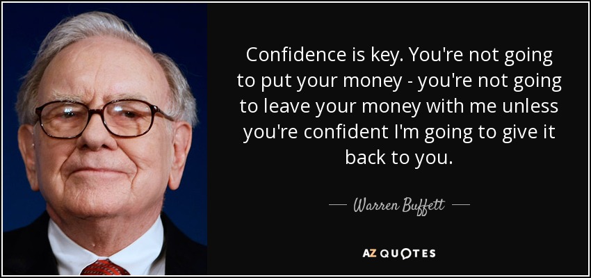 Confidence is key. You're not going to put your money - you're not going to leave your money with me unless you're confident I'm going to give it back to you. - Warren Buffett