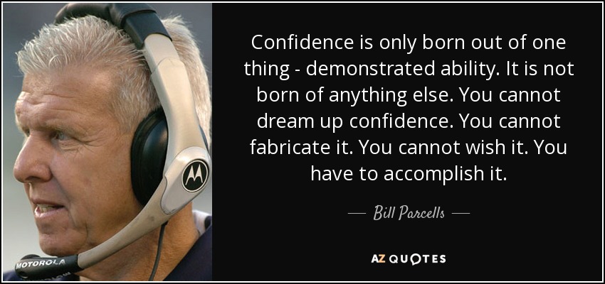 Confidence is only born out of one thing ­ demonstrated ability. It is not born of anything else. You cannot dream up confidence. You cannot fabricate it. You cannot wish it. You have to accomplish it. - Bill Parcells