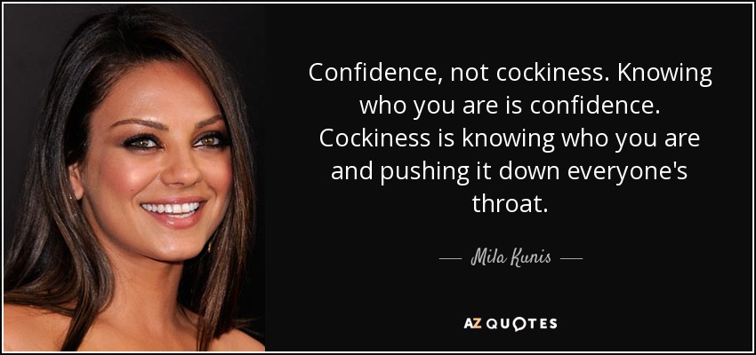 Confidence, not cockiness. Knowing who you are is confidence. Cockiness is knowing who you are and pushing it down everyone's throat. - Mila Kunis