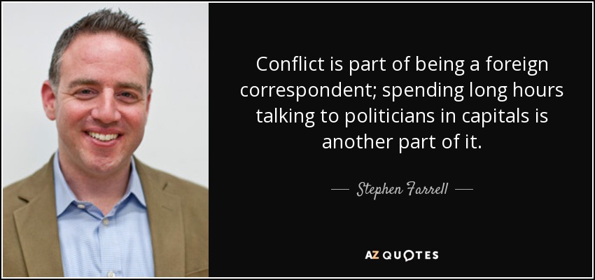 Conflict is part of being a foreign correspondent; spending long hours talking to politicians in capitals is another part of it. - Stephen Farrell