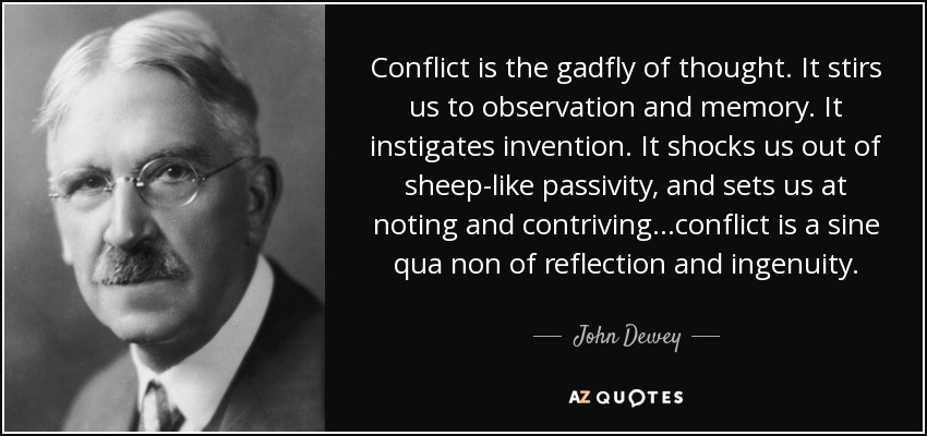 Conflict is the gadfly of thought. It stirs us to observation and memory. It instigates invention. It shocks us out of sheep-like passivity, and sets us at noting and contriving…conflict is a sine qua non of reflection and ingenuity. - John Dewey