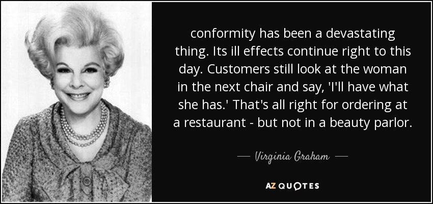 conformity has been a devastating thing. Its ill effects continue right to this day. Customers still look at the woman in the next chair and say, 'I'll have what she has.' That's all right for ordering at a restaurant - but not in a beauty parlor. - Virginia Graham