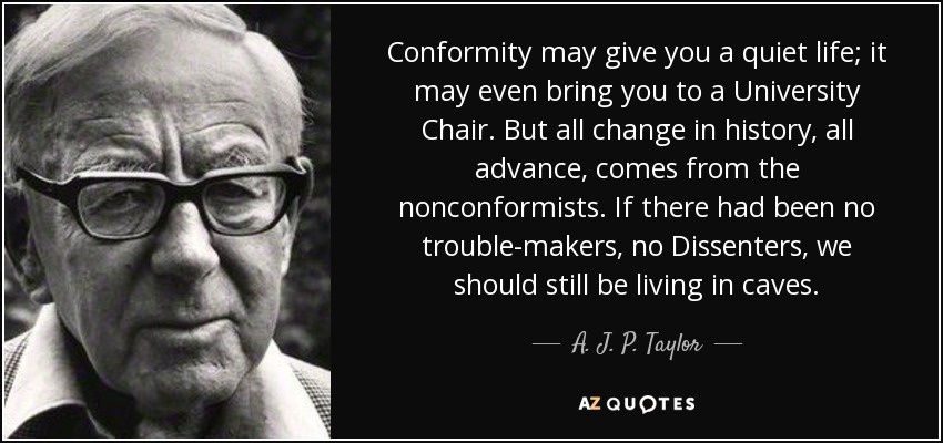 Conformity may give you a quiet life; it may even bring you to a University Chair. But all change in history, all advance, comes from the nonconformists. If there had been no trouble-makers, no Dissenters, we should still be living in caves. - A. J. P. Taylor