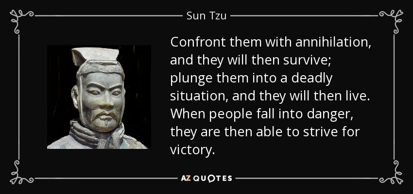 Confront them with annihilation, and they will then survive; plunge them into a deadly situation, and they will then live. When people fall into danger, they are then able to strive for victory. - Sun Tzu