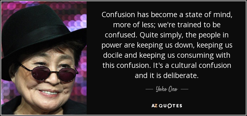 Confusion has become a state of mind, more of less; we're trained to be confused. Quite simply, the people in power are keeping us down, keeping us docile and keeping us consuming with this confusion. It's a cultural confusion and it is deliberate. - Yoko Ono