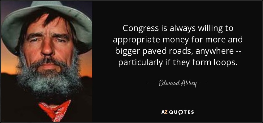 Congress is always willing to appropriate money for more and bigger paved roads, anywhere -- particularly if they form loops. - Edward Abbey