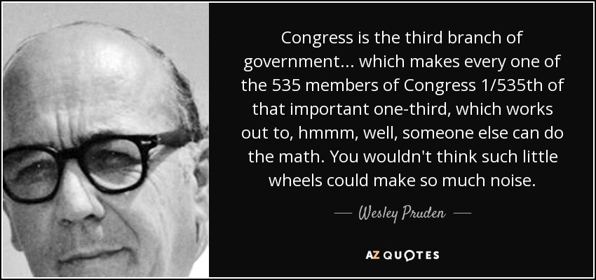 Congress is the third branch of government... which makes every one of the 535 members of Congress 1/535th of that important one-third, which works out to, hmmm, well, someone else can do the math. You wouldn't think such little wheels could make so much noise. - Wesley Pruden