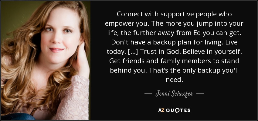 Connect with supportive people who empower you. The more you jump into your life, the further away from Ed you can get. Don't have a backup plan for living. Live today. [...] Trust in God. Believe in yourself. Get friends and family members to stand behind you. That's the only backup you'll need. - Jenni Schaefer