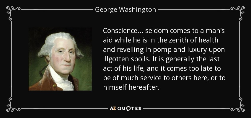 Conscience ... seldom comes to a man's aid while he is in the zenith of health and revelling in pomp and luxury upon illgotten spoils. It is generally the last act of his life, and it comes too late to be of much service to others here, or to himself hereafter. - George Washington