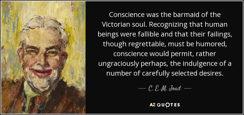 Conscience was the barmaid of the Victorian soul. Recognizing that human beings were fallible and that their failings, though regrettable, must be humored, conscience would permit, rather ungraciously perhaps, the indulgence of a number of carefully selected desires. - C. E. M. Joad