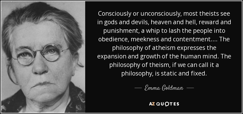 Consciously or unconsciously, most theists see in gods and devils, heaven and hell, reward and punishment, a whip to lash the people into obedience, meekness and contentment.... The philosophy of atheism expresses the expansion and growth of the human mind. The philosophy of theism, if we can call it a philosophy, is static and fixed. - Emma Goldman
