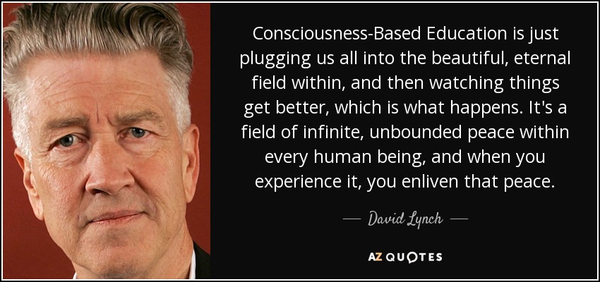 Consciousness-Based Education is just plugging us all into the beautiful, eternal field within, and then watching things get better, which is what happens. It's a field of infinite, unbounded peace within every human being, and when you experience it, you enliven that peace. - David Lynch