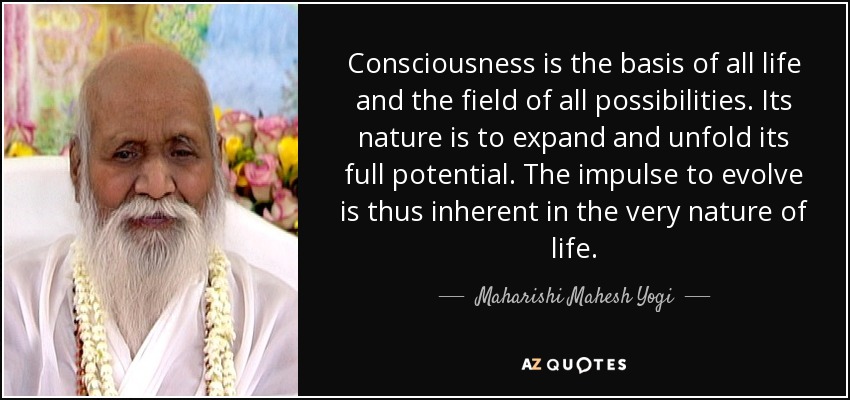 Consciousness is the basis of all life and the field of all possibilities. Its nature is to expand and unfold its full potential. The impulse to evolve is thus inherent in the very nature of life. - Maharishi Mahesh Yogi