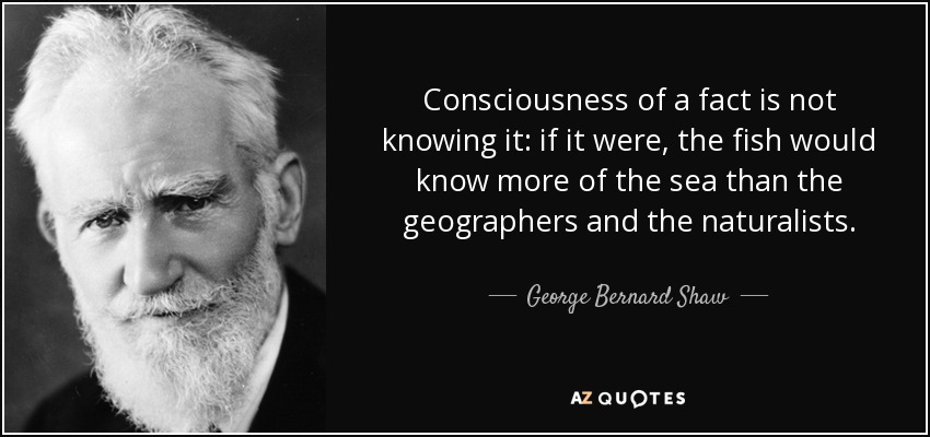 Consciousness of a fact is not knowing it: if it were, the fish would know more of the sea than the geographers and the naturalists. - George Bernard Shaw