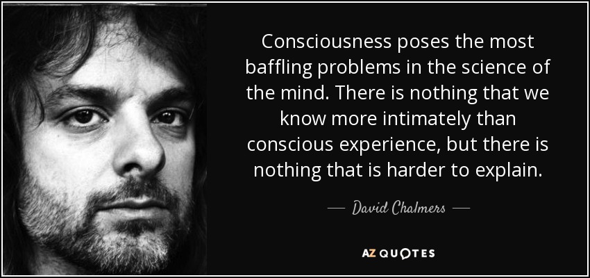 Consciousness poses the most baffling problems in the science of the mind. There is nothing that we know more intimately than conscious experience, but there is nothing that is harder to explain. - David Chalmers