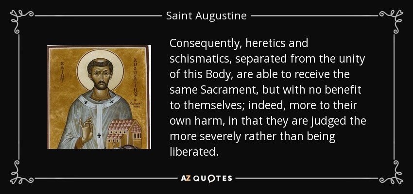 Consequently, heretics and schismatics, separated from the unity of this Body, are able to receive the same Sacrament, but with no benefit to themselves; indeed, more to their own harm, in that they are judged the more severely rather than being liberated. - Saint Augustine