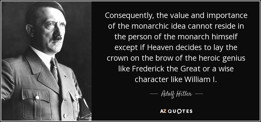 Consequently, the value and importance of the monarchic idea cannot reside in the person of the monarch himself except if Heaven decides to lay the crown on the brow of the heroic genius like Frederick the Great or a wise character like William I. - Adolf Hitler