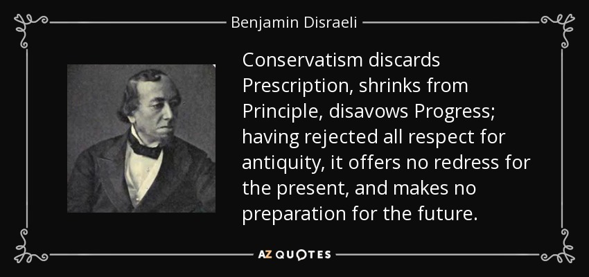 Conservatism discards Prescription, shrinks from Principle, disavows Progress; having rejected all respect for antiquity, it offers no redress for the present, and makes no preparation for the future. - Benjamin Disraeli