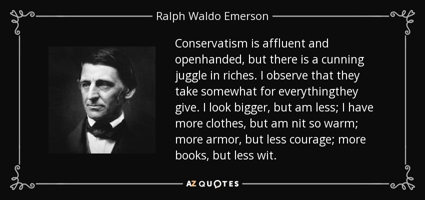 Conservatism is affluent and openhanded, but there is a cunning juggle in riches. I observe that they take somewhat for everythingthey give. I look bigger, but am less; I have more clothes, but am nit so warm; more armor, but less courage; more books, but less wit. - Ralph Waldo Emerson