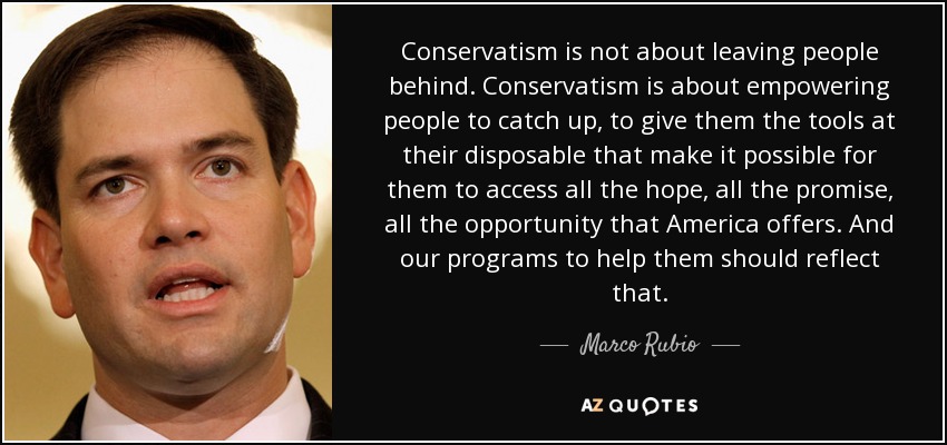 Conservatism is not about leaving people behind. Conservatism is about empowering people to catch up, to give them the tools at their disposable that make it possible for them to access all the hope, all the promise, all the opportunity that America offers. And our programs to help them should reflect that. - Marco Rubio