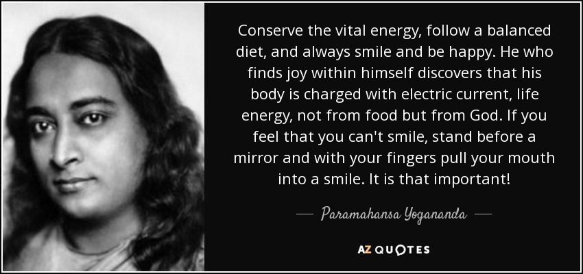 Conserve the vital energy, follow a balanced diet, and always smile and be happy. He who finds joy within himself discovers that his body is charged with electric current, life energy, not from food but from God. If you feel that you can't smile, stand before a mirror and with your fingers pull your mouth into a smile. It is that important! - Paramahansa Yogananda