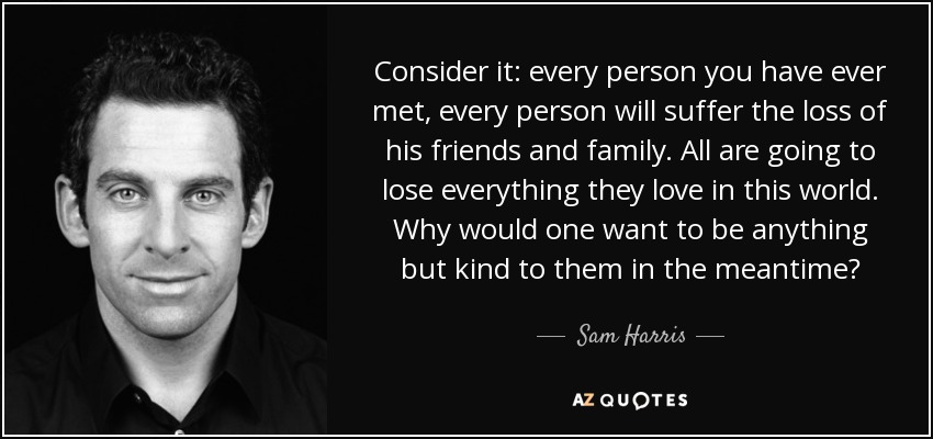 Consider it: every person you have ever met, every person will suffer the loss of his friends and family. All are going to lose everything they love in this world. Why would one want to be anything but kind to them in the meantime? - Sam Harris