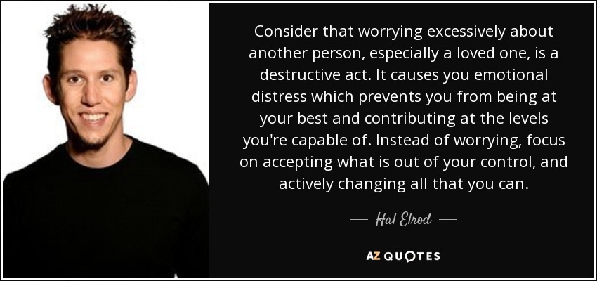 Consider that worrying excessively about another person, especially a loved one, is a destructive act. It causes you emotional distress which prevents you from being at your best and contributing at the levels you're capable of. Instead of worrying, focus on accepting what is out of your control, and actively changing all that you can. - Hal Elrod