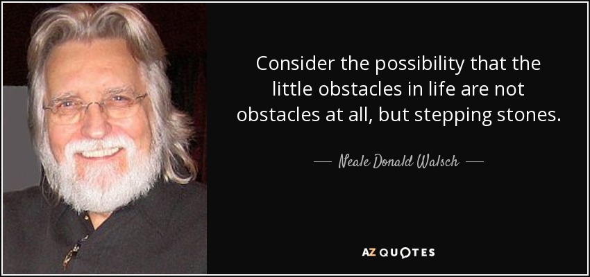 Consider the possibility that the little obstacles in life are not obstacles at all, but stepping stones. - Neale Donald Walsch