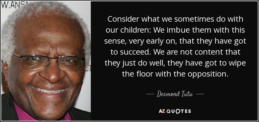Consider what we sometimes do with our children: We imbue them with this sense, very early on, that they have got to succeed. We are not content that they just do well, they have got to wipe the floor with the opposition. - Desmond Tutu