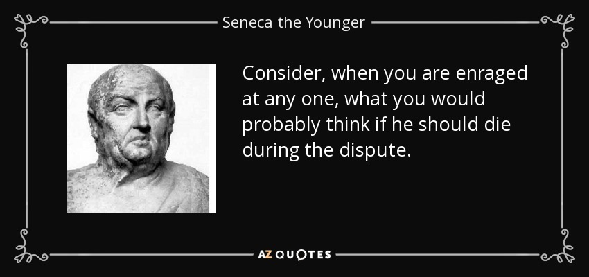 Consider, when you are enraged at any one, what you would probably think if he should die during the dispute. - Seneca the Younger