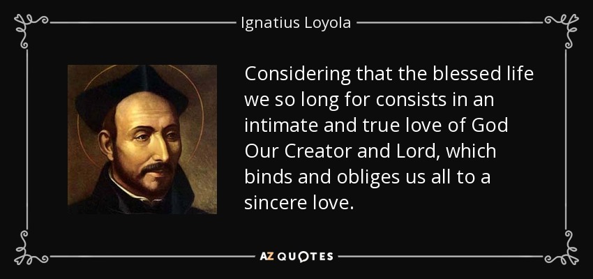 Considering that the blessed life we so long for consists in an intimate and true love of God Our Creator and Lord, which binds and obliges us all to a sincere love. - Ignatius of Loyola