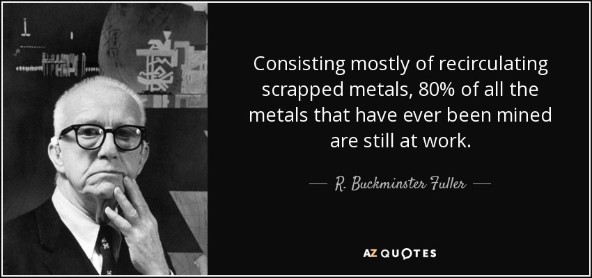 Consisting mostly of recirculating scrapped metals, 80% of all the metals that have ever been mined are still at work. - R. Buckminster Fuller