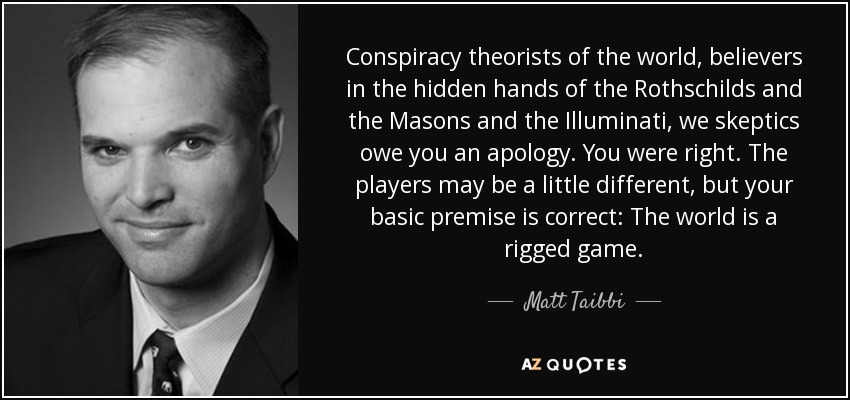 Conspiracy theorists of the world, believers in the hidden hands of the Rothschilds and the Masons and the Illuminati, we skeptics owe you an apology. You were right. The players may be a little different, but your basic premise is correct: The world is a rigged game. - Matt Taibbi