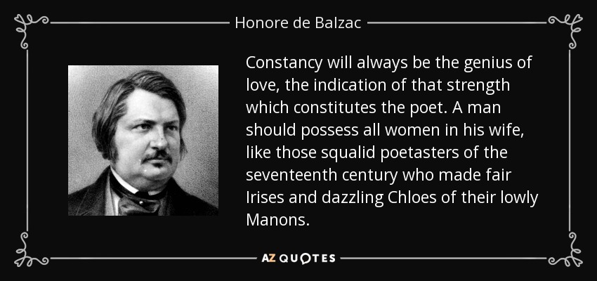 Constancy will always be the genius of love, the indication of that strength which constitutes the poet. A man should possess all women in his wife, like those squalid poetasters of the seventeenth century who made fair Irises and dazzling Chloes of their lowly Manons. - Honore de Balzac