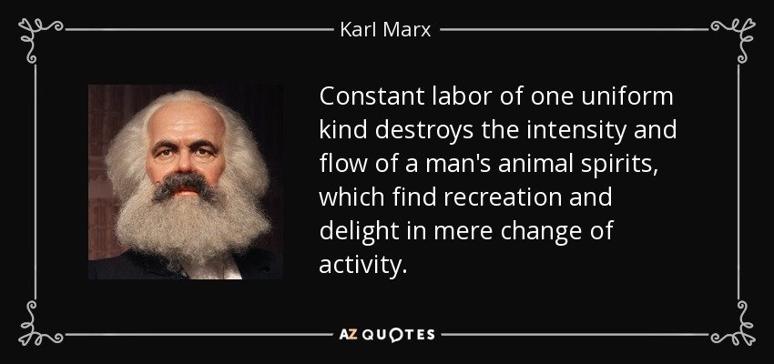 Constant labor of one uniform kind destroys the intensity and flow of a man's animal spirits, which find recreation and delight in mere change of activity. - Karl Marx