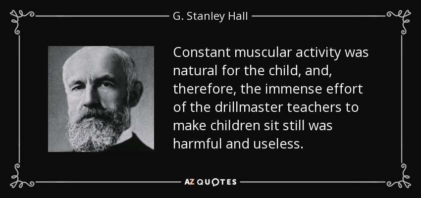 Constant muscular activity was natural for the child, and, therefore, the immense effort of the drillmaster teachers to make children sit still was harmful and useless. - G. Stanley Hall