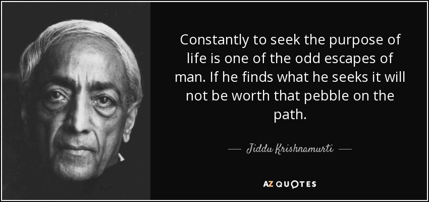 Constantly to seek the purpose of life is one of the odd escapes of man. If he finds what he seeks it will not be worth that pebble on the path. - Jiddu Krishnamurti