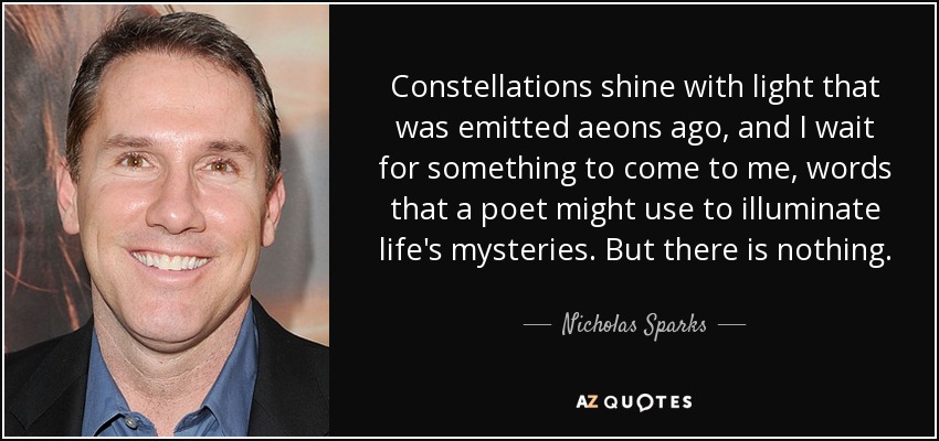 Constellations shine with light that was emitted aeons ago, and I wait for something to come to me, words that a poet might use to illuminate life's mysteries. But there is nothing. - Nicholas Sparks