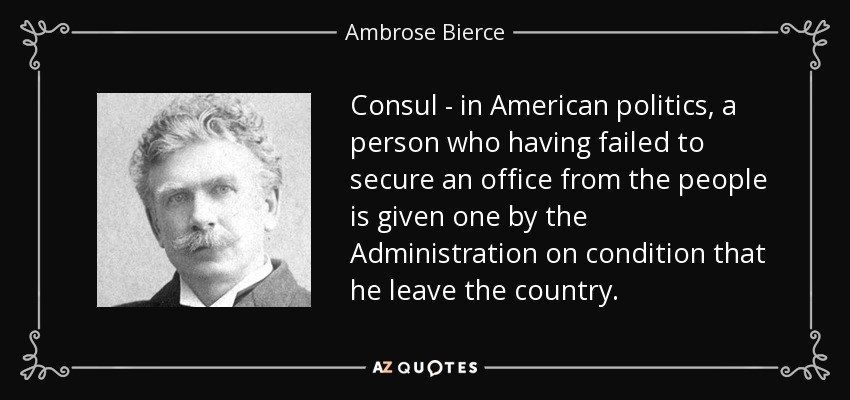 Consul - in American politics, a person who having failed to secure an office from the people is given one by the Administration on condition that he leave the country. - Ambrose Bierce