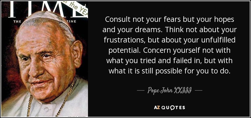 Consult not your fears but your hopes and your dreams. Think not about your frustrations, but about your unfulfilled potential. Concern yourself not with what you tried and failed in, but with what it is still possible for you to do. - Pope John XXIII