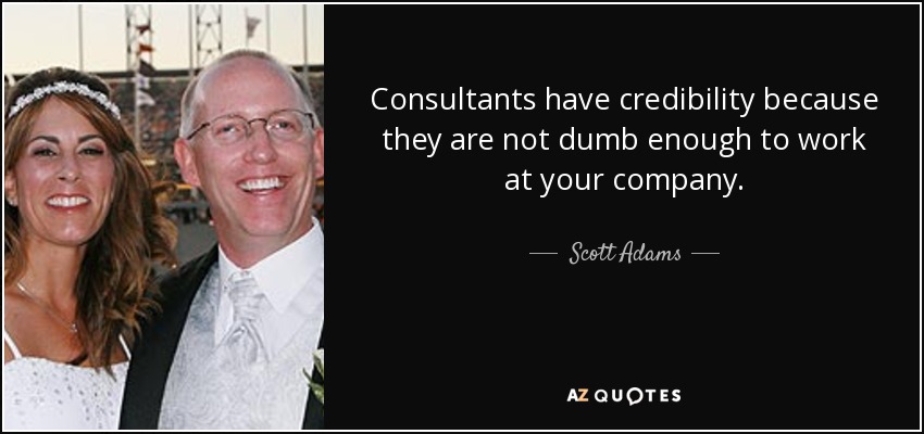 Consultants have credibility because they are not dumb enough to work at your company. - Scott Adams