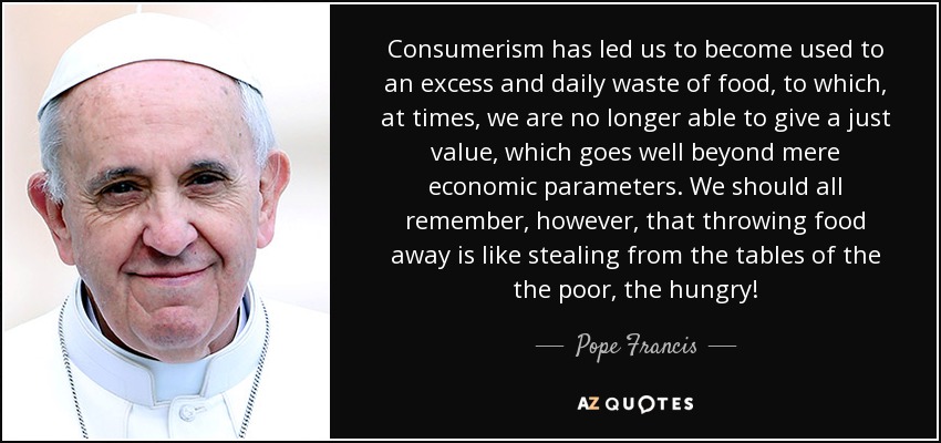 Consumerism has led us to become used to an excess and daily waste of food, to which, at times, we are no longer able to give a just value, which goes well beyond mere economic parameters. We should all remember, however, that throwing food away is like stealing from the tables of the the poor, the hungry! - Pope Francis
