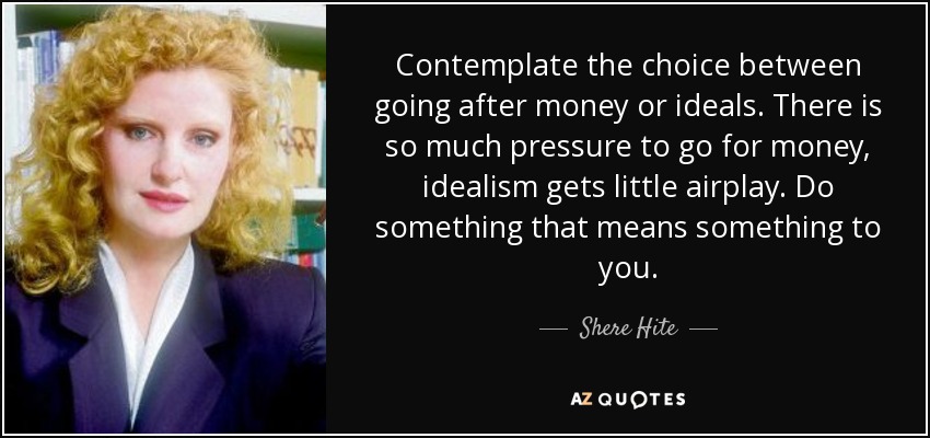 Contemplate the choice between going after money or ideals. There is so much pressure to go for money, idealism gets little airplay. Do something that means something to you. - Shere Hite