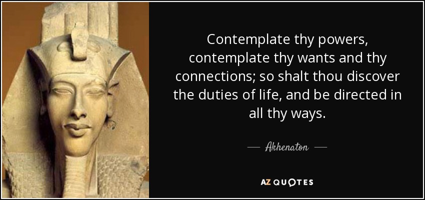 Contemplate thy powers, contemplate thy wants and thy connections; so shalt thou discover the duties of life, and be directed in all thy ways. - Akhenaton