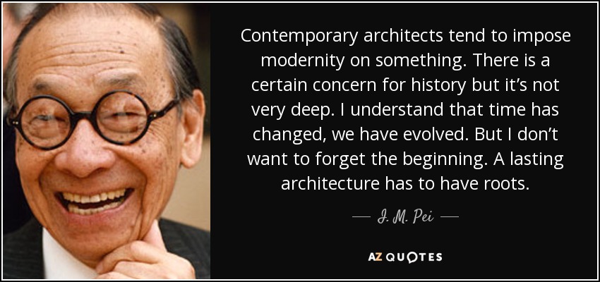 Contemporary architects tend to impose modernity on something. There is a certain concern for history but it’s not very deep. I understand that time has changed, we have evolved. But I don’t want to forget the beginning. A lasting architecture has to have roots. - I. M. Pei