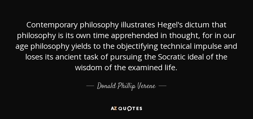 Contemporary philosophy illustrates Hegel's dictum that philosophy is its own time apprehended in thought, for in our age philosophy yields to the objectifying technical impulse and loses its ancient task of pursuing the Socratic ideal of the wisdom of the examined life. - Donald Phillip Verene