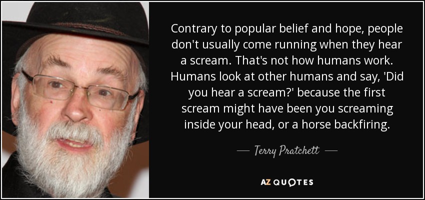 Contrary to popular belief and hope, people don't usually come running when they hear a scream. That's not how humans work. Humans look at other humans and say, 'Did you hear a scream?' because the first scream might have been you screaming inside your head, or a horse backfiring. - Terry Pratchett