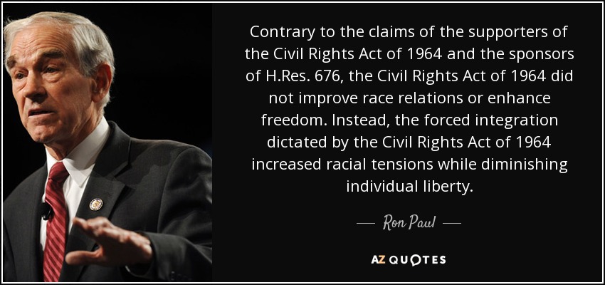 Contrary to the claims of the supporters of the Civil Rights Act of 1964 and the sponsors of H.Res. 676, the Civil Rights Act of 1964 did not improve race relations or enhance freedom. Instead, the forced integration dictated by the Civil Rights Act of 1964 increased racial tensions while diminishing individual liberty. - Ron Paul