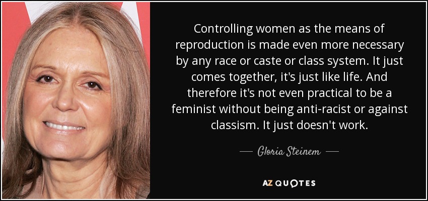 Controlling women as the means of reproduction is made even more necessary by any race or caste or class system. It just comes together, it's just like life. And therefore it's not even practical to be a feminist without being anti-racist or against classism. It just doesn't work. - Gloria Steinem